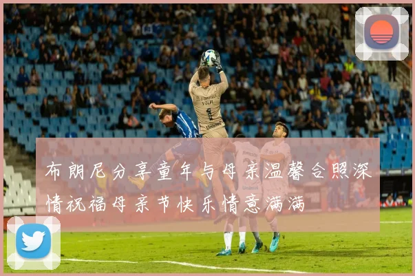 布朗尼分享童年与母亲温馨合照深情祝福母亲节快乐情意满满
