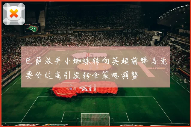 巴萨放弃小蜘蛛转向英超前锋马竞要价过高引发转会策略调整