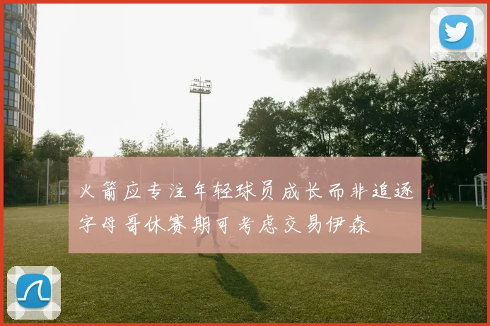 火箭应专注年轻球员成长而非追逐字母哥休赛期可考虑交易伊森