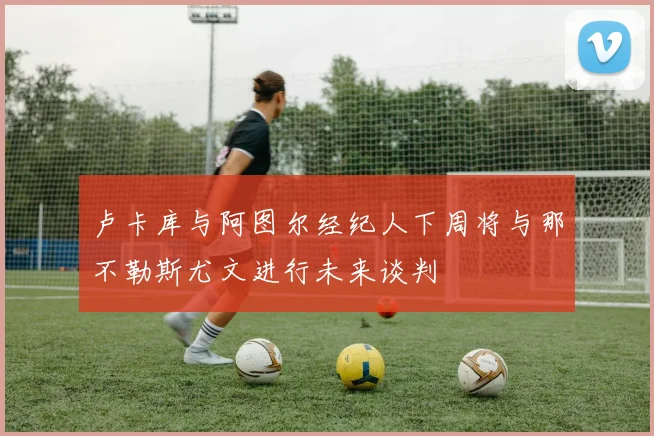 卢卡库与阿图尔经纪人下周将与那不勒斯尤文进行未来谈判