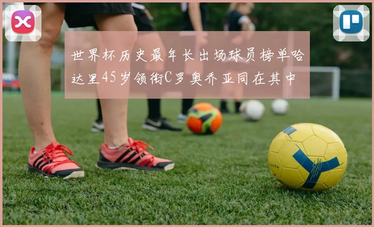 世界杯历史最年长出场球员榜单哈达里45岁领衔C罗奥乔亚同在其中