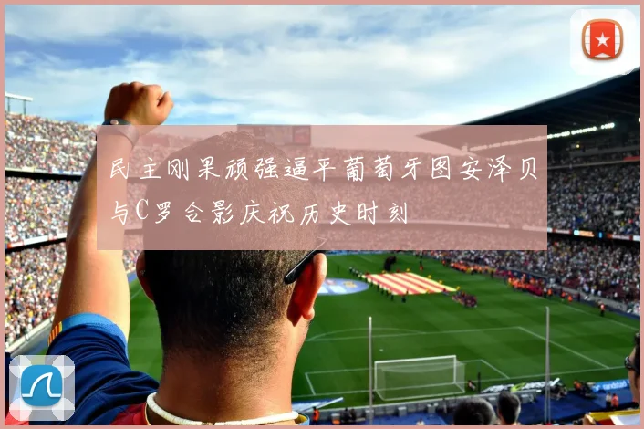 民主刚果顽强逼平葡萄牙图安泽贝与C罗合影庆祝历史时刻