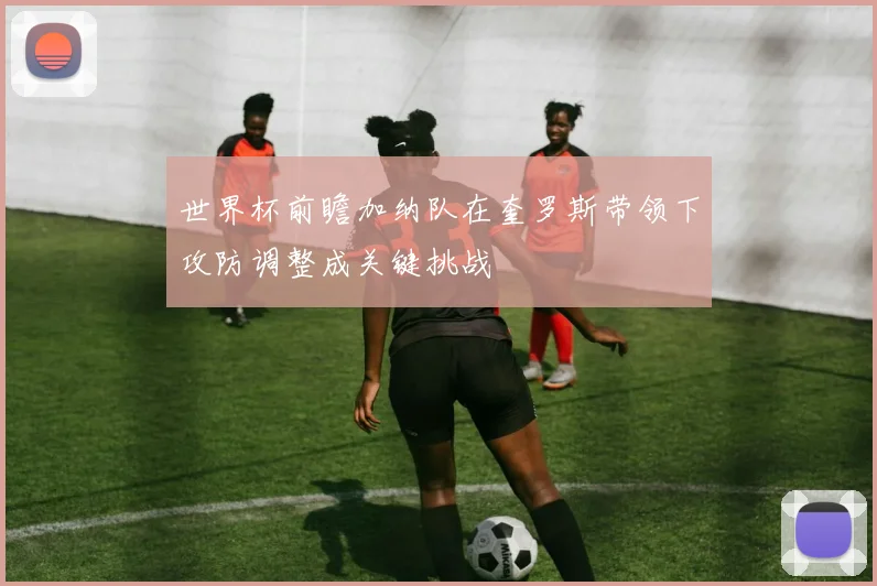 世界杯前瞻加纳队在奎罗斯带领下攻防调整成关键挑战