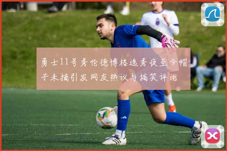 勇士11号秀伦德博格选秀夜至今帽子未摘引发网友热议与搞笑评论