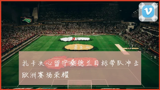 扎卡决心留守桑德兰目标带队冲击欧洲赛场荣耀
