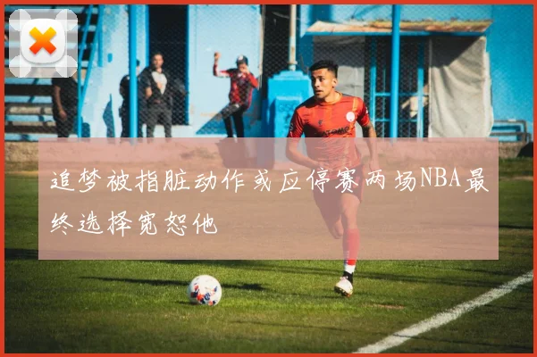 追梦被指脏动作或应停赛两场NBA最终选择宽恕他