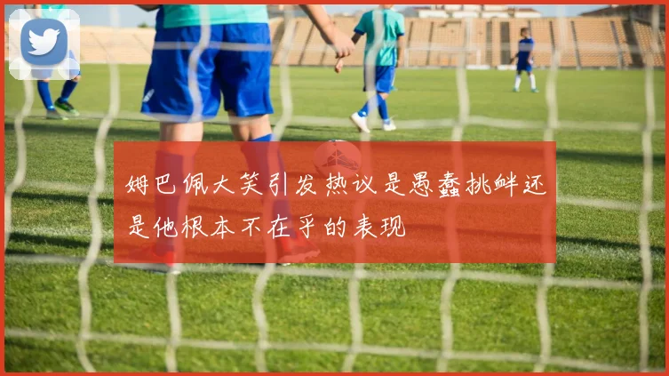 姆巴佩大笑引发热议是愚蠢挑衅还是他根本不在乎的表现
