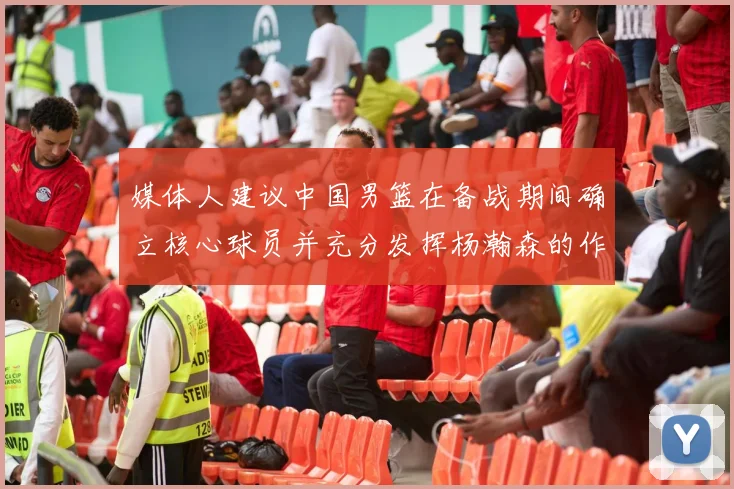 媒体人建议中国男篮在备战期间确立核心球员并充分发挥杨瀚森的作用