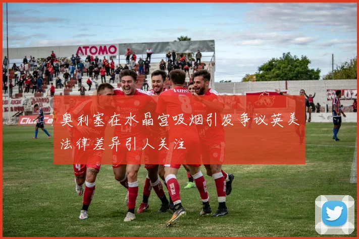 奥利塞在水晶宫吸烟引发争议英美法律差异引人关注